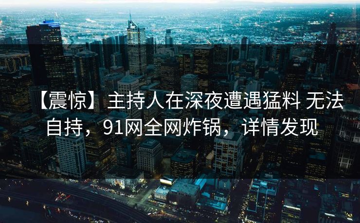 【震惊】主持人在深夜遭遇猛料 无法自持,91网全网炸锅,详情发现
