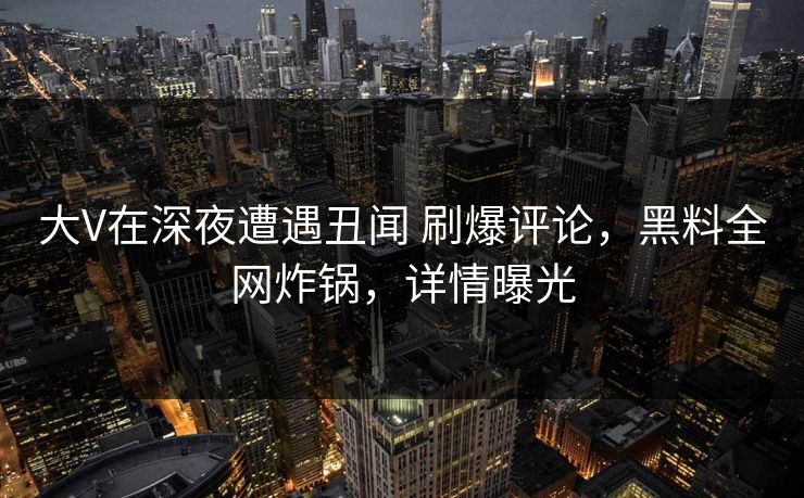 大V在深夜遭遇丑闻 刷爆评论,黑料全网炸锅,详情曝光