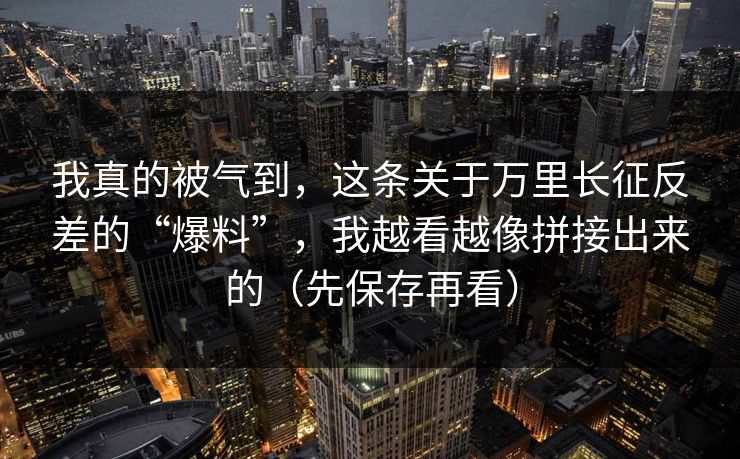 我真的被气到，这条关于万里长征反差的“爆料”，我越看越像拼接出来的（先保存再看）