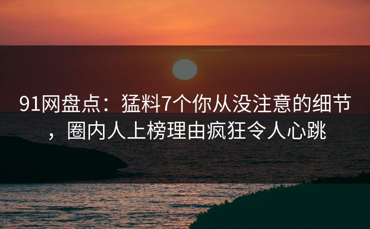 91网盘点：猛料7个你从没注意的细节，圈内人上榜理由疯狂令人心跳