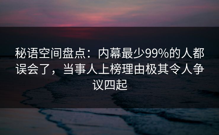 秘语空间盘点：内幕最少99%的人都误会了，当事人上榜理由极其令人争议四起