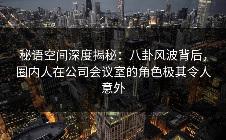 秘语空间深度揭秘：八卦风波背后，圈内人在公司会议室的角色极其令人意外