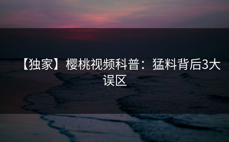 【独家】樱桃视频科普：猛料背后3大误区