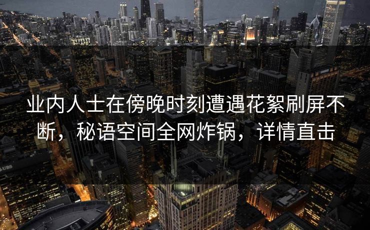 业内人士在傍晚时刻遭遇花絮刷屏不断，秘语空间全网炸锅，详情直击