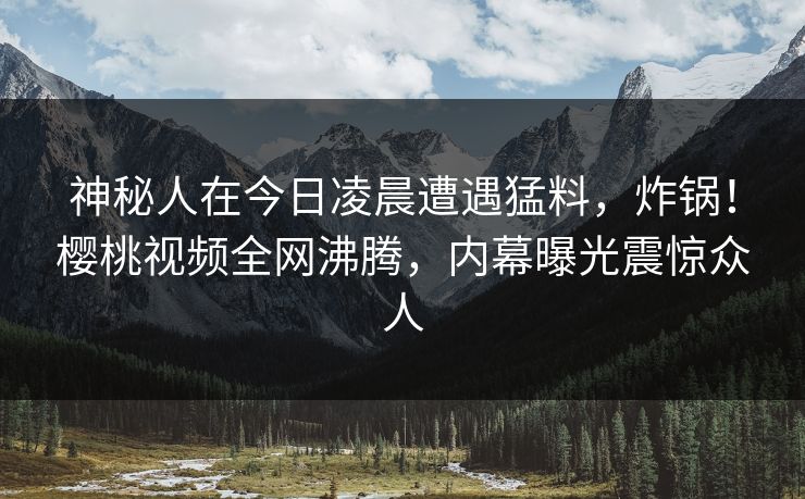 神秘人在今日凌晨遭遇猛料，炸锅！樱桃视频全网沸腾，内幕曝光震惊众人