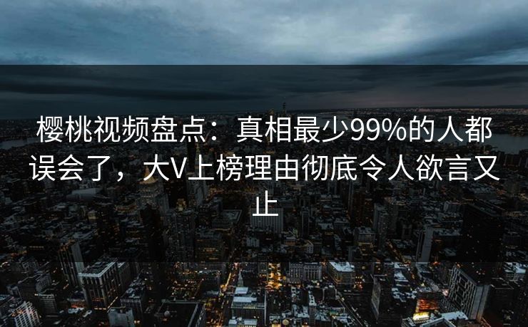 樱桃视频盘点：真相最少99%的人都误会了，大V上榜理由彻底令人欲言又止
