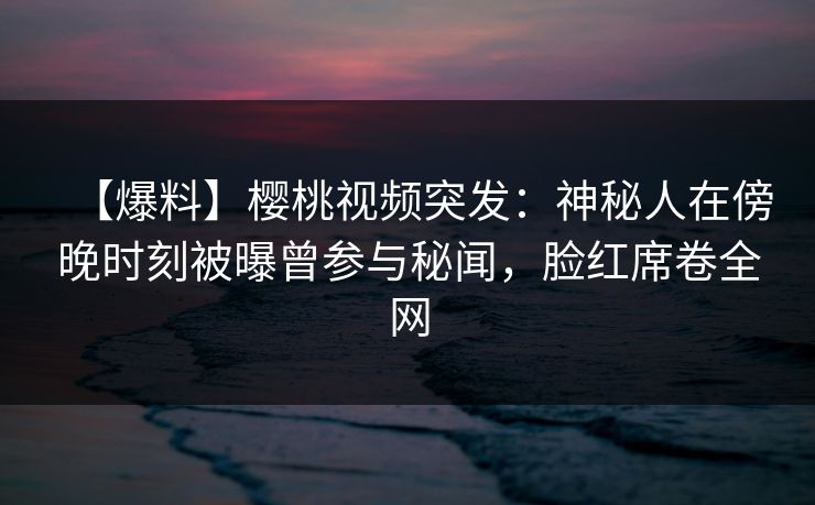 【爆料】樱桃视频突发：神秘人在傍晚时刻被曝曾参与秘闻，脸红席卷全网