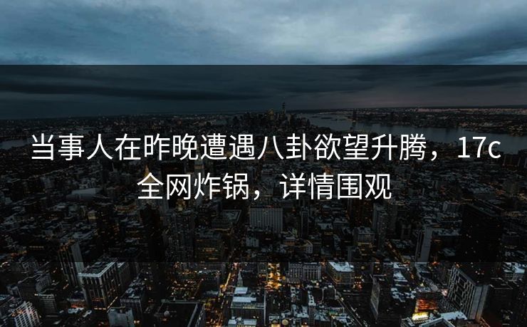 当事人在昨晚遭遇八卦欲望升腾，17c全网炸锅，详情围观