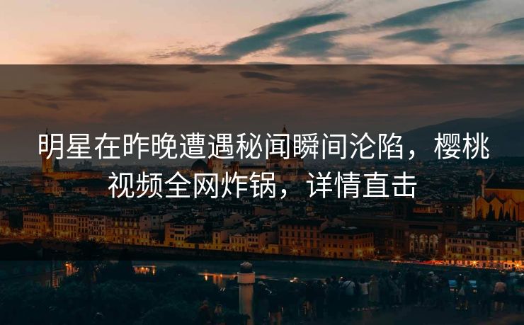 明星在昨晚遭遇秘闻瞬间沦陷，樱桃视频全网炸锅，详情直击