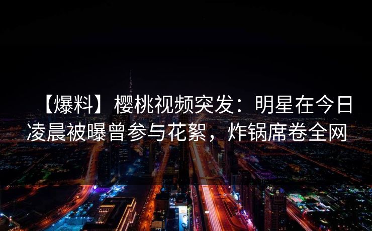 【爆料】樱桃视频突发：明星在今日凌晨被曝曾参与花絮，炸锅席卷全网