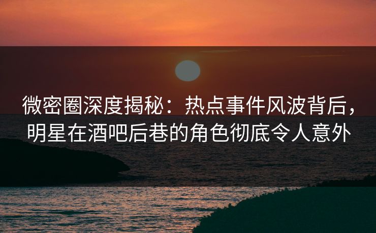 微密圈深度揭秘：热点事件风波背后，明星在酒吧后巷的角色彻底令人意外