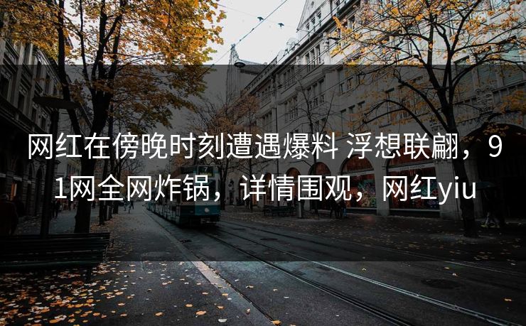 网红在傍晚时刻遭遇爆料 浮想联翩，91网全网炸锅，详情围观，网红yiu
