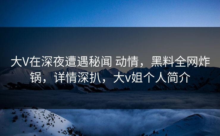 大V在深夜遭遇秘闻 动情，黑料全网炸锅，详情深扒，大v姐个人简介