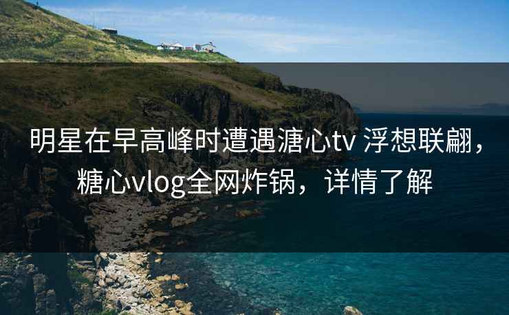明星在早高峰时遭遇溏心tv 浮想联翩，糖心vlog全网炸锅，详情了解