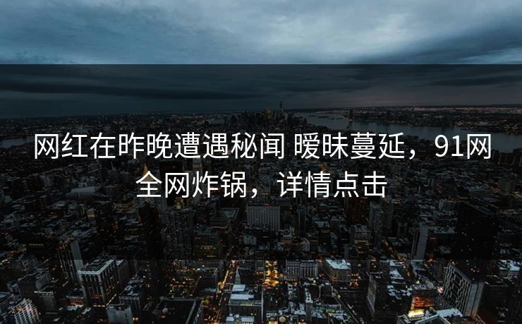 网红在昨晚遭遇秘闻 暧昧蔓延,91网全网炸锅,详情点击