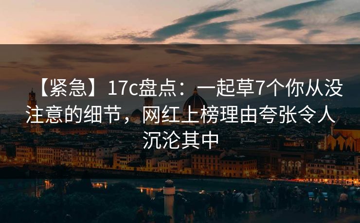 【紧急】17c盘点：一起草7个你从没注意的细节，网红上榜理由夸张令人沉沦其中