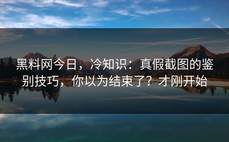 黑料网今日，冷知识：真假截图的鉴别技巧，你以为结束了？才刚开始