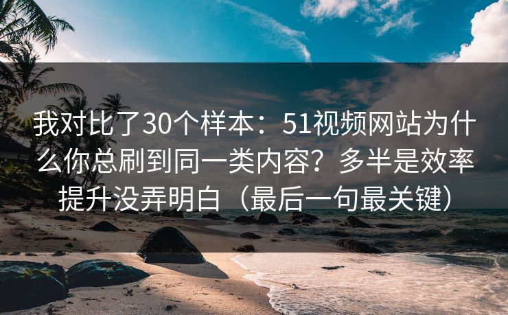 我对比了30个样本：51视频网站为什么你总刷到同一类内容？多半是效率提升没弄明白（最后一句最关键）