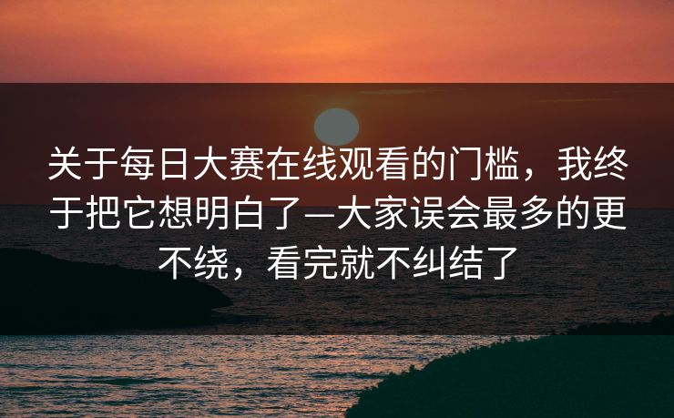 关于每日大赛在线观看的门槛,我终于把它想明白了—大家误会最多的更不绕,看完就不纠结了