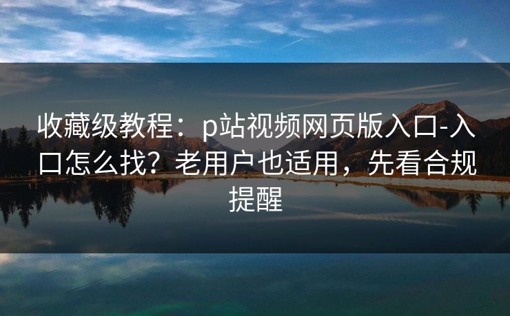 收藏级教程：p站视频网页版入口-入口怎么找？老用户也适用，先看合规提醒