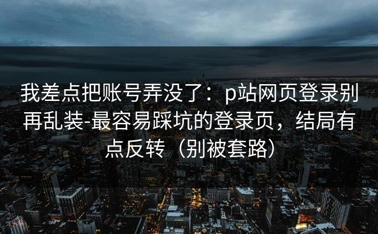 我差点把账号弄没了:p站网页登录别再乱装-最容易踩坑的登录页,结局有点反转(别被套路) 我差点把账号弄没了:p站网页登录别再乱装-最容易踩坑的登录页,结局有点反转(别被套路)