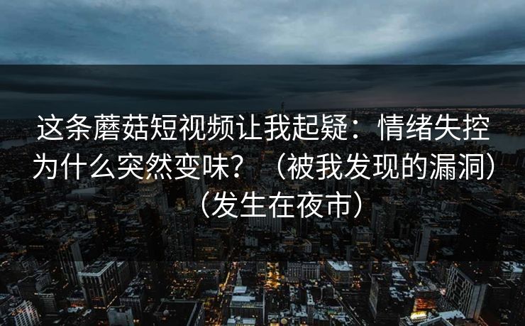 这条蘑菇短视频让我起疑：情绪失控为什么突然变味？（被我发现的漏洞）（发生在夜市）