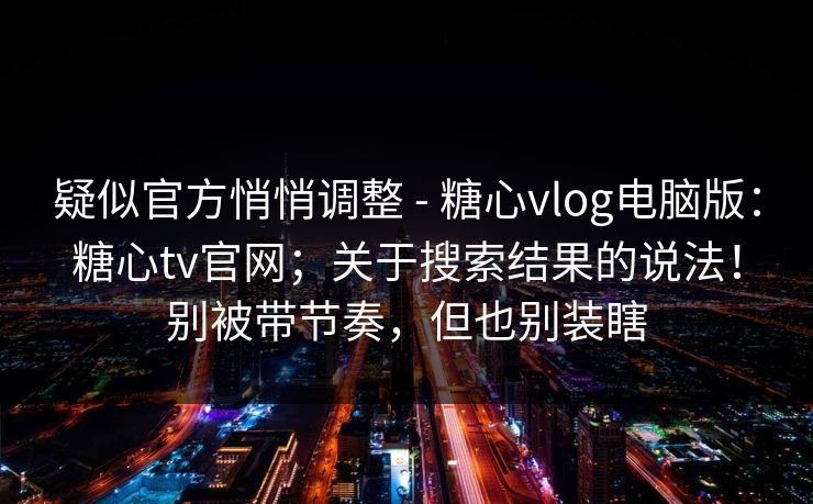 疑似官方悄悄调整 - 糖心vlog电脑版：糖心tv官网；关于搜索结果的说法！别被带节奏，但也别装瞎