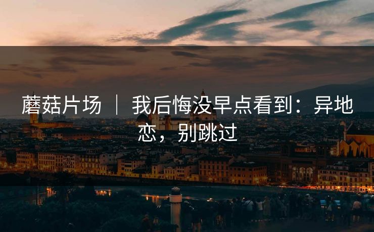 蘑菇片场 | 我后悔没早点看到:异地恋,别跳过