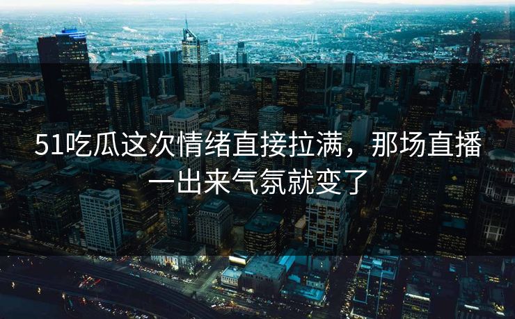 51吃瓜这次情绪直接拉满,那场直播一出来气氛就变了